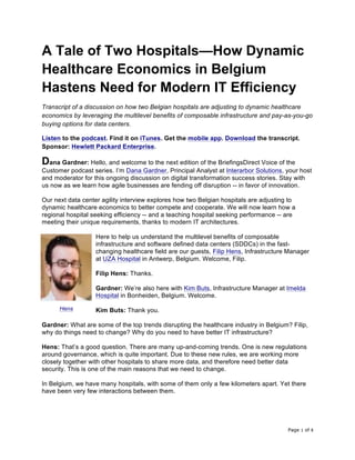 Page 1 of 8	
A Tale of Two Hospitals—How Dynamic
Healthcare Economics in Belgium
Hastens Need for Modern IT Efficiency
Transcript of a discussion on how two Belgian hospitals are adjusting to dynamic healthcare
economics by leveraging the multilevel benefits of composable infrastructure and pay-as-you-go
buying options for data centers.
Listen to the podcast. Find it on iTunes. Get the mobile app. Download the transcript.
Sponsor: Hewlett Packard Enterprise.
Dana Gardner: Hello, and welcome to the next edition of the BriefingsDirect Voice of the
Customer podcast series. I’m Dana Gardner, Principal Analyst at Interarbor Solutions, your host
and moderator for this ongoing discussion on digital transformation success stories. Stay with
us now as we learn how agile businesses are fending off disruption -- in favor of innovation.
Our next data center agility interview explores how two Belgian hospitals are adjusting to
dynamic healthcare economics to better compete and cooperate. We will now learn how a
regional hospital seeking efficiency -- and a teaching hospital seeking performance -- are
meeting their unique requirements, thanks to modern IT architectures.
Here to help us understand the multilevel benefits of composable
infrastructure and software defined data centers (SDDCs) in the fast-
changing healthcare field are our guests, Filip Hens, Infrastructure Manager
at UZA Hospital in Antwerp, Belgium. Welcome, Filip.
Filip Hens: Thanks.
Gardner: We’re also here with Kim Buts, Infrastructure Manager at Imelda
Hospital in Bonheiden, Belgium. Welcome.
Kim Buts: Thank you.
Gardner: What are some of the top trends disrupting the healthcare industry in Belgium? Filip,
why do things need to change? Why do you need to have better IT infrastructure?
Hens: That’s a good question. There are many up-and-coming trends. One is new regulations
around governance, which is quite important. Due to these new rules, we are working more
closely together with other hospitals to share more data, and therefore need better data
security. This is one of the main reasons that we need to change.
In Belgium, we have many hospitals, with some of them only a few kilometers apart. Yet there
have been very few interactions between them.
Hens
 