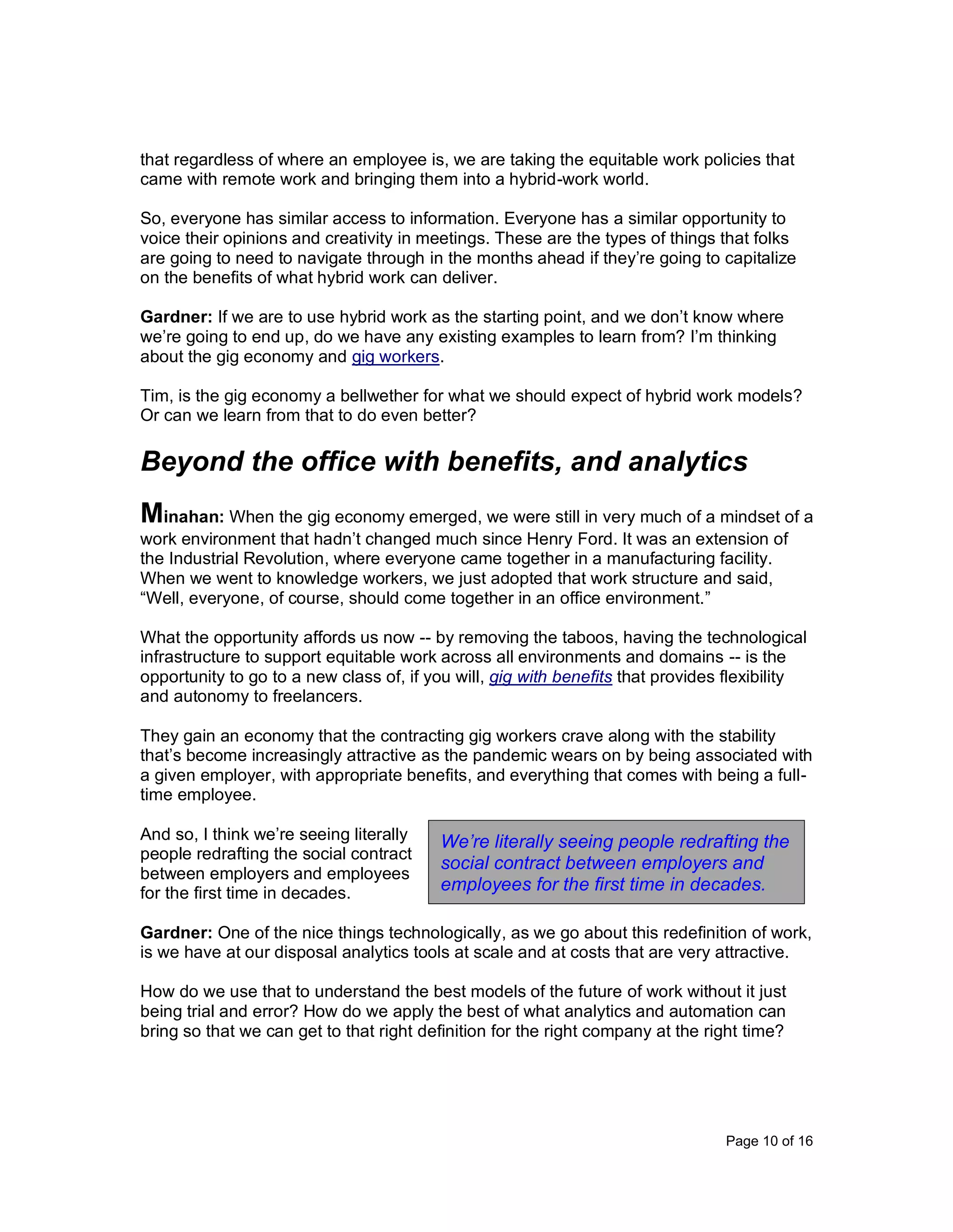 Page 10 of 16
that regardless of where an employee is, we are taking the equitable work policies that
came with remote work and bringing them into a hybrid-work world.
So, everyone has similar access to information. Everyone has a similar opportunity to
voice their opinions and creativity in meetings. These are the types of things that folks
are going to need to navigate through in the months ahead if they’re going to capitalize
on the benefits of what hybrid work can deliver.
Gardner: If we are to use hybrid work as the starting point, and we don’t know where
we’re going to end up, do we have any existing examples to learn from? I’m thinking
about the gig economy and gig workers.
Tim, is the gig economy a bellwether for what we should expect of hybrid work models?
Or can we learn from that to do even better?
Beyond the office with benefits, and analytics
Minahan: When the gig economy emerged, we were still in very much of a mindset of a
work environment that hadn’t changed much since Henry Ford. It was an extension of
the Industrial Revolution, where everyone came together in a manufacturing facility.
When we went to knowledge workers, we just adopted that work structure and said,
“Well, everyone, of course, should come together in an office environment.”
What the opportunity affords us now -- by removing the taboos, having the technological
infrastructure to support equitable work across all environments and domains -- is the
opportunity to go to a new class of, if you will, gig with benefits that provides flexibility
and autonomy to freelancers.
They gain an economy that the contracting gig workers crave along with the stability
that’s become increasingly attractive as the pandemic wears on by being associated with
a given employer, with appropriate benefits, and everything that comes with being a full-
time employee.
And so, I think we’re seeing literally
people redrafting the social contract
between employers and employees
for the first time in decades.
Gardner: One of the nice things technologically, as we go about this redefinition of work,
is we have at our disposal analytics tools at scale and at costs that are very attractive.
How do we use that to understand the best models of the future of work without it just
being trial and error? How do we apply the best of what analytics and automation can
bring so that we can get to that right definition for the right company at the right time?
We’re literally seeing people redrafting the
social contract between employers and
employees for the first time in decades.
 