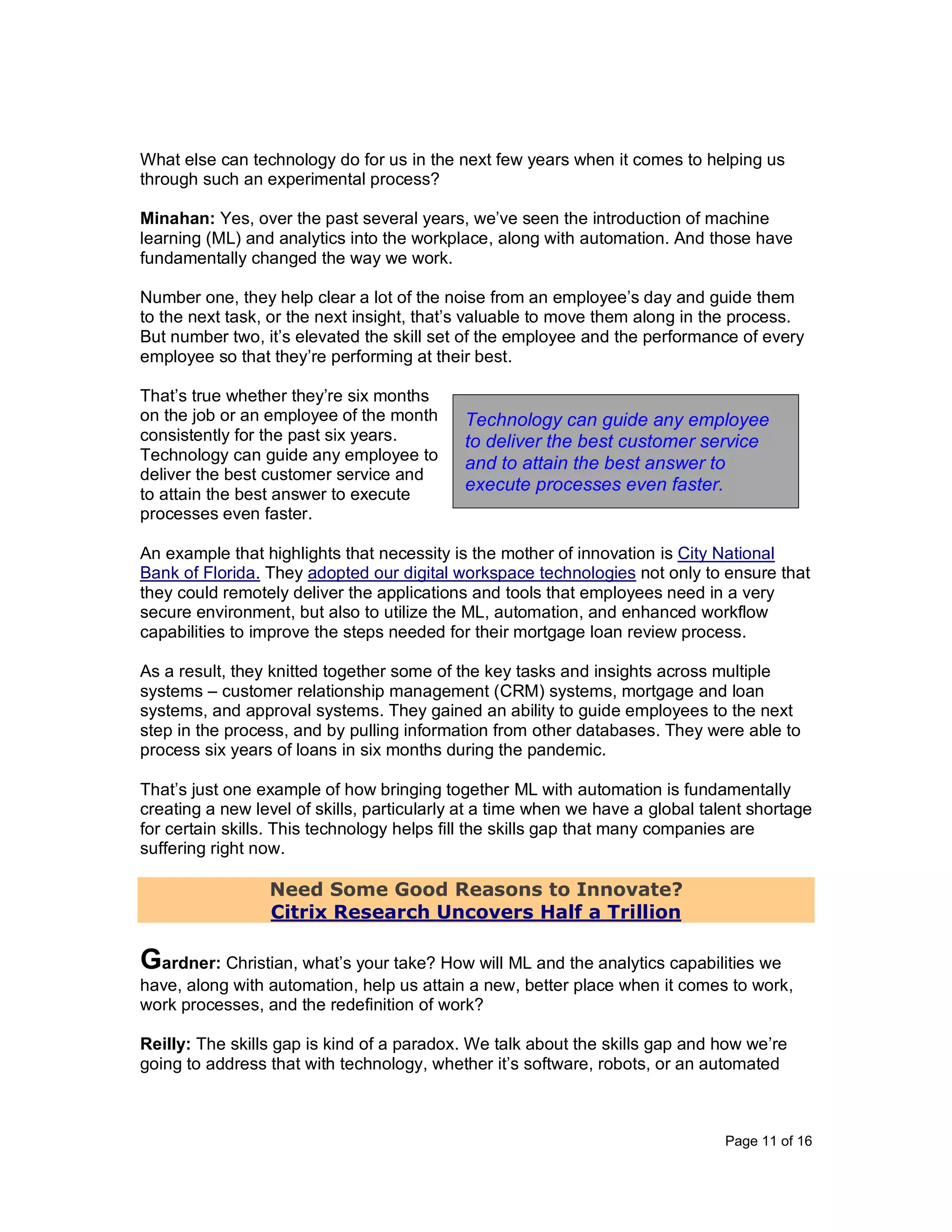 Page 11 of 16
What else can technology do for us in the next few years when it comes to helping us
through such an experimental process?
Minahan: Yes, over the past several years, we’ve seen the introduction of machine
learning (ML) and analytics into the workplace, along with automation. And those have
fundamentally changed the way we work.
Number one, they help clear a lot of the noise from an employee’s day and guide them
to the next task, or the next insight, that’s valuable to move them along in the process.
But number two, it’s elevated the skill set of the employee and the performance of every
employee so that they’re performing at their best.
That’s true whether they’re six months
on the job or an employee of the month
consistently for the past six years.
Technology can guide any employee to
deliver the best customer service and
to attain the best answer to execute
processes even faster.
An example that highlights that necessity is the mother of innovation is City National
Bank of Florida. They adopted our digital workspace technologies not only to ensure that
they could remotely deliver the applications and tools that employees need in a very
secure environment, but also to utilize the ML, automation, and enhanced workflow
capabilities to improve the steps needed for their mortgage loan review process.
As a result, they knitted together some of the key tasks and insights across multiple
systems – customer relationship management (CRM) systems, mortgage and loan
systems, and approval systems. They gained an ability to guide employees to the next
step in the process, and by pulling information from other databases. They were able to
process six years of loans in six months during the pandemic.
That’s just one example of how bringing together ML with automation is fundamentally
creating a new level of skills, particularly at a time when we have a global talent shortage
for certain skills. This technology helps fill the skills gap that many companies are
suffering right now.
Need Some Good Reasons to Innovate?
Citrix Research Uncovers Half a Trillion
Gardner: Christian, what’s your take? How will ML and the analytics capabilities we
have, along with automation, help us attain a new, better place when it comes to work,
work processes, and the redefinition of work?
Reilly: The skills gap is kind of a paradox. We talk about the skills gap and how we’re
going to address that with technology, whether it’s software, robots, or an automated
Technology can guide any employee
to deliver the best customer service
and to attain the best answer to
execute processes even faster.
 