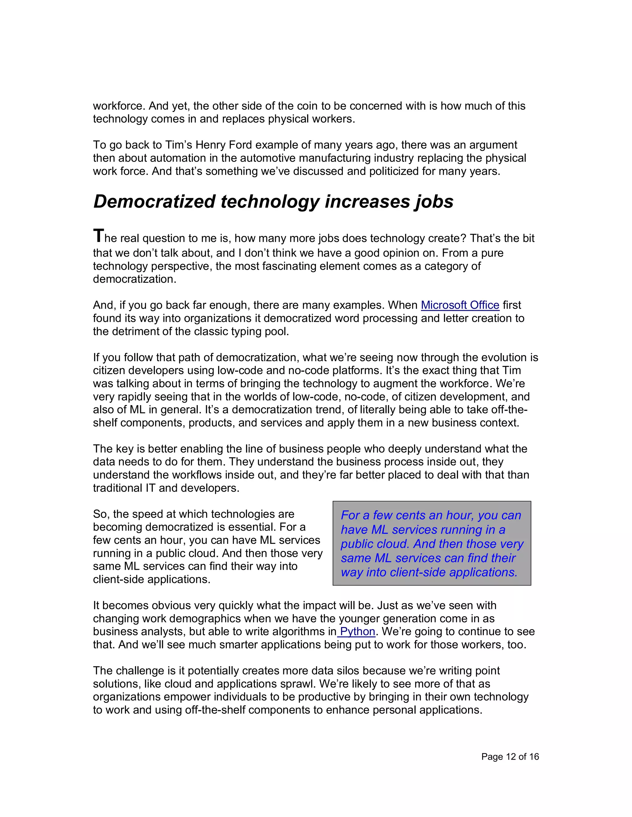 Page 12 of 16
workforce. And yet, the other side of the coin to be concerned with is how much of this
technology comes in and replaces physical workers.
To go back to Tim’s Henry Ford example of many years ago, there was an argument
then about automation in the automotive manufacturing industry replacing the physical
work force. And that’s something we’ve discussed and politicized for many years.
Democratized technology increases jobs
The real question to me is, how many more jobs does technology create? That’s the bit
that we don’t talk about, and I don’t think we have a good opinion on. From a pure
technology perspective, the most fascinating element comes as a category of
democratization.
And, if you go back far enough, there are many examples. When Microsoft Office first
found its way into organizations it democratized word processing and letter creation to
the detriment of the classic typing pool.
If you follow that path of democratization, what we’re seeing now through the evolution is
citizen developers using low-code and no-code platforms. It’s the exact thing that Tim
was talking about in terms of bringing the technology to augment the workforce. We’re
very rapidly seeing that in the worlds of low-code, no-code, of citizen development, and
also of ML in general. It’s a democratization trend, of literally being able to take off-the-
shelf components, products, and services and apply them in a new business context.
The key is better enabling the line of business people who deeply understand what the
data needs to do for them. They understand the business process inside out, they
understand the workflows inside out, and they’re far better placed to deal with that than
traditional IT and developers.
So, the speed at which technologies are
becoming democratized is essential. For a
few cents an hour, you can have ML services
running in a public cloud. And then those very
same ML services can find their way into
client-side applications.
It becomes obvious very quickly what the impact will be. Just as we’ve seen with
changing work demographics when we have the younger generation come in as
business analysts, but able to write algorithms in Python. We’re going to continue to see
that. And we’ll see much smarter applications being put to work for those workers, too.
The challenge is it potentially creates more data silos because we’re writing point
solutions, like cloud and applications sprawl. We’re likely to see more of that as
organizations empower individuals to be productive by bringing in their own technology
to work and using off-the-shelf components to enhance personal applications.
For a few cents an hour, you can
have ML services running in a
public cloud. And then those very
same ML services can find their
way into client-side applications.
 