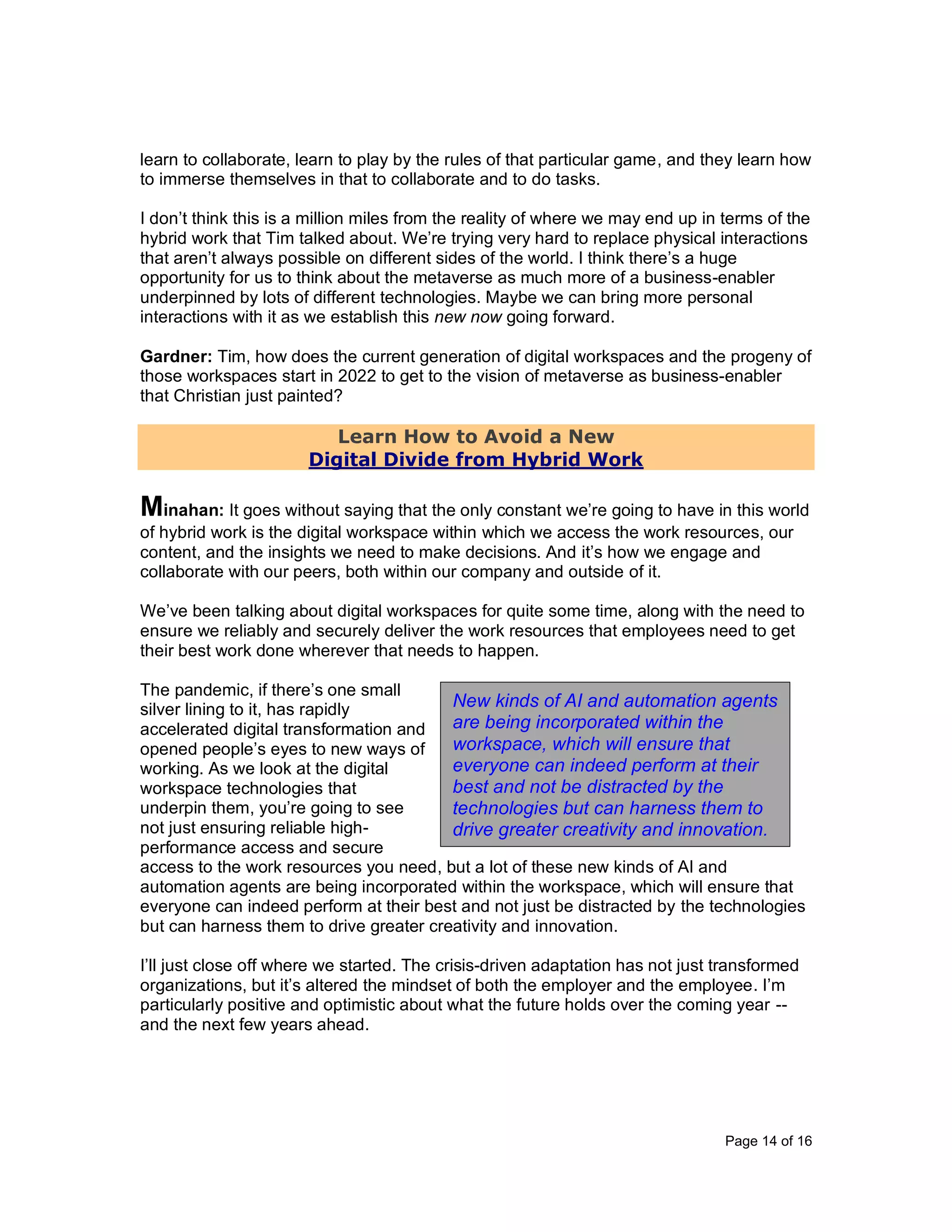 Page 14 of 16
learn to collaborate, learn to play by the rules of that particular game, and they learn how
to immerse themselves in that to collaborate and to do tasks.
I don’t think this is a million miles from the reality of where we may end up in terms of the
hybrid work that Tim talked about. We’re trying very hard to replace physical interactions
that aren’t always possible on different sides of the world. I think there’s a huge
opportunity for us to think about the metaverse as much more of a business-enabler
underpinned by lots of different technologies. Maybe we can bring more personal
interactions with it as we establish this new now going forward.
Gardner: Tim, how does the current generation of digital workspaces and the progeny of
those workspaces start in 2022 to get to the vision of metaverse as business-enabler
that Christian just painted?
Learn How to Avoid a New
Digital Divide from Hybrid Work
Minahan: It goes without saying that the only constant we’re going to have in this world
of hybrid work is the digital workspace within which we access the work resources, our
content, and the insights we need to make decisions. And it’s how we engage and
collaborate with our peers, both within our company and outside of it.
We’ve been talking about digital workspaces for quite some time, along with the need to
ensure we reliably and securely deliver the work resources that employees need to get
their best work done wherever that needs to happen.
The pandemic, if there’s one small
silver lining to it, has rapidly
accelerated digital transformation and
opened people’s eyes to new ways of
working. As we look at the digital
workspace technologies that
underpin them, you’re going to see
not just ensuring reliable high-
performance access and secure
access to the work resources you need, but a lot of these new kinds of AI and
automation agents are being incorporated within the workspace, which will ensure that
everyone can indeed perform at their best and not just be distracted by the technologies
but can harness them to drive greater creativity and innovation.
I’ll just close off where we started. The crisis-driven adaptation has not just transformed
organizations, but it’s altered the mindset of both the employer and the employee. I’m
particularly positive and optimistic about what the future holds over the coming year --
and the next few years ahead.
New kinds of AI and automation agents
are being incorporated within the
workspace, which will ensure that
everyone can indeed perform at their
best and not be distracted by the
technologies but can harness them to
drive greater creativity and innovation.
 