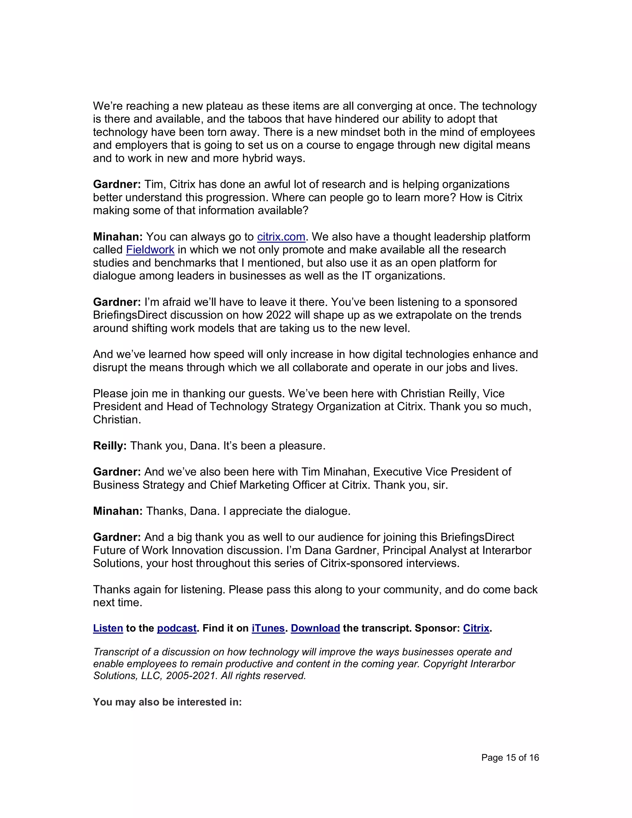 Page 15 of 16
We’re reaching a new plateau as these items are all converging at once. The technology
is there and available, and the taboos that have hindered our ability to adopt that
technology have been torn away. There is a new mindset both in the mind of employees
and employers that is going to set us on a course to engage through new digital means
and to work in new and more hybrid ways.
Gardner: Tim, Citrix has done an awful lot of research and is helping organizations
better understand this progression. Where can people go to learn more? How is Citrix
making some of that information available?
Minahan: You can always go to citrix.com. We also have a thought leadership platform
called Fieldwork in which we not only promote and make available all the research
studies and benchmarks that I mentioned, but also use it as an open platform for
dialogue among leaders in businesses as well as the IT organizations.
Gardner: I’m afraid we’ll have to leave it there. You’ve been listening to a sponsored
BriefingsDirect discussion on how 2022 will shape up as we extrapolate on the trends
around shifting work models that are taking us to the new level.
And we’ve learned how speed will only increase in how digital technologies enhance and
disrupt the means through which we all collaborate and operate in our jobs and lives.
Please join me in thanking our guests. We’ve been here with Christian Reilly, Vice
President and Head of Technology Strategy Organization at Citrix. Thank you so much,
Christian.
Reilly: Thank you, Dana. It’s been a pleasure.
Gardner: And we’ve also been here with Tim Minahan, Executive Vice President of
Business Strategy and Chief Marketing Officer at Citrix. Thank you, sir.
Minahan: Thanks, Dana. I appreciate the dialogue.
Gardner: And a big thank you as well to our audience for joining this BriefingsDirect
Future of Work Innovation discussion. I’m Dana Gardner, Principal Analyst at Interarbor
Solutions, your host throughout this series of Citrix-sponsored interviews.
Thanks again for listening. Please pass this along to your community, and do come back
next time.
Listen to the podcast. Find it on iTunes. Download the transcript. Sponsor: Citrix.
Transcript of a discussion on how technology will improve the ways businesses operate and
enable employees to remain productive and content in the coming year. Copyright Interarbor
Solutions, LLC, 2005-2021. All rights reserved.
You may also be interested in:
 