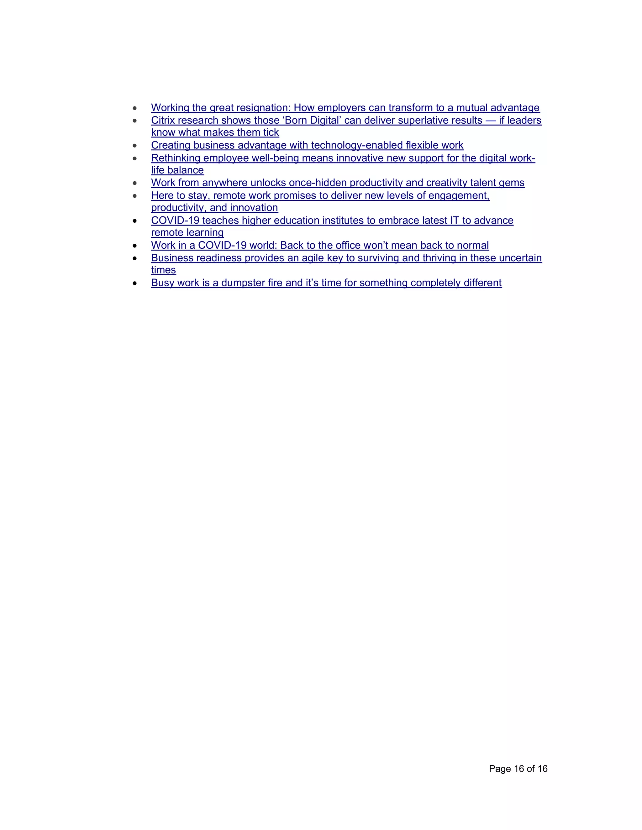 Page 16 of 16
• Working the great resignation: How employers can transform to a mutual advantage
• Citrix research shows those ‘Born Digital’ can deliver superlative results — if leaders
know what makes them tick
• Creating business advantage with technology-enabled flexible work
• Rethinking employee well-being means innovative new support for the digital work-
life balance
• Work from anywhere unlocks once-hidden productivity and creativity talent gems
• Here to stay, remote work promises to deliver new levels of engagement,
productivity, and innovation
• COVID-19 teaches higher education institutes to embrace latest IT to advance
remote learning
• Work in a COVID-19 world: Back to the office won’t mean back to normal
• Business readiness provides an agile key to surviving and thriving in these uncertain
times
• Busy work is a dumpster fire and it’s time for something completely different
 