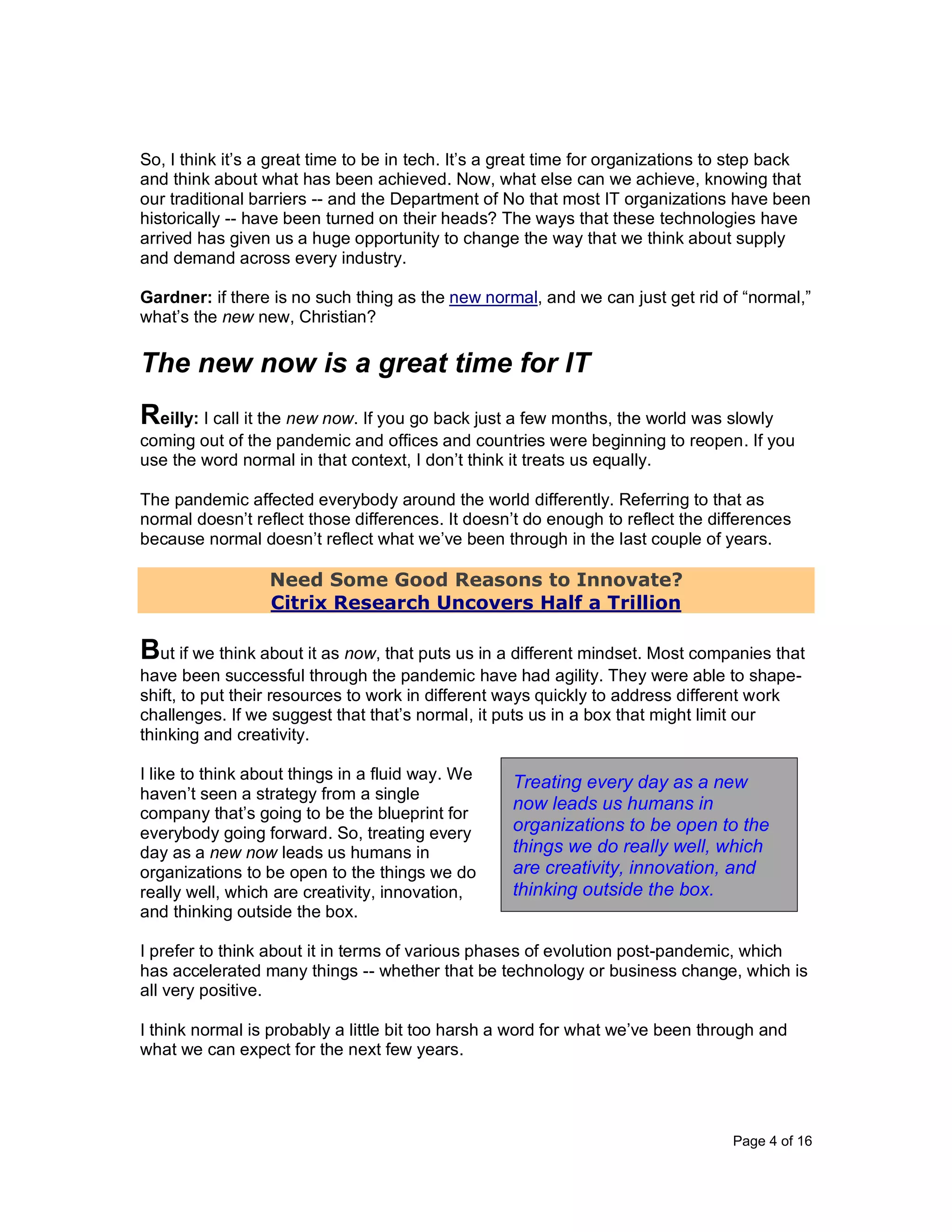 Page 4 of 16
So, I think it’s a great time to be in tech. It’s a great time for organizations to step back
and think about what has been achieved. Now, what else can we achieve, knowing that
our traditional barriers -- and the Department of No that most IT organizations have been
historically -- have been turned on their heads? The ways that these technologies have
arrived has given us a huge opportunity to change the way that we think about supply
and demand across every industry.
Gardner: if there is no such thing as the new normal, and we can just get rid of “normal,”
what’s the new new, Christian?
The new now is a great time for IT
Reilly: I call it the new now. If you go back just a few months, the world was slowly
coming out of the pandemic and offices and countries were beginning to reopen. If you
use the word normal in that context, I don’t think it treats us equally.
The pandemic affected everybody around the world differently. Referring to that as
normal doesn’t reflect those differences. It doesn’t do enough to reflect the differences
because normal doesn’t reflect what we’ve been through in the last couple of years.
Need Some Good Reasons to Innovate?
Citrix Research Uncovers Half a Trillion
But if we think about it as now, that puts us in a different mindset. Most companies that
have been successful through the pandemic have had agility. They were able to shape-
shift, to put their resources to work in different ways quickly to address different work
challenges. If we suggest that that’s normal, it puts us in a box that might limit our
thinking and creativity.
I like to think about things in a fluid way. We
haven’t seen a strategy from a single
company that’s going to be the blueprint for
everybody going forward. So, treating every
day as a new now leads us humans in
organizations to be open to the things we do
really well, which are creativity, innovation,
and thinking outside the box.
I prefer to think about it in terms of various phases of evolution post-pandemic, which
has accelerated many things -- whether that be technology or business change, which is
all very positive.
I think normal is probably a little bit too harsh a word for what we’ve been through and
what we can expect for the next few years.
Treating every day as a new
now leads us humans in
organizations to be open to the
things we do really well, which
are creativity, innovation, and
thinking outside the box.
 