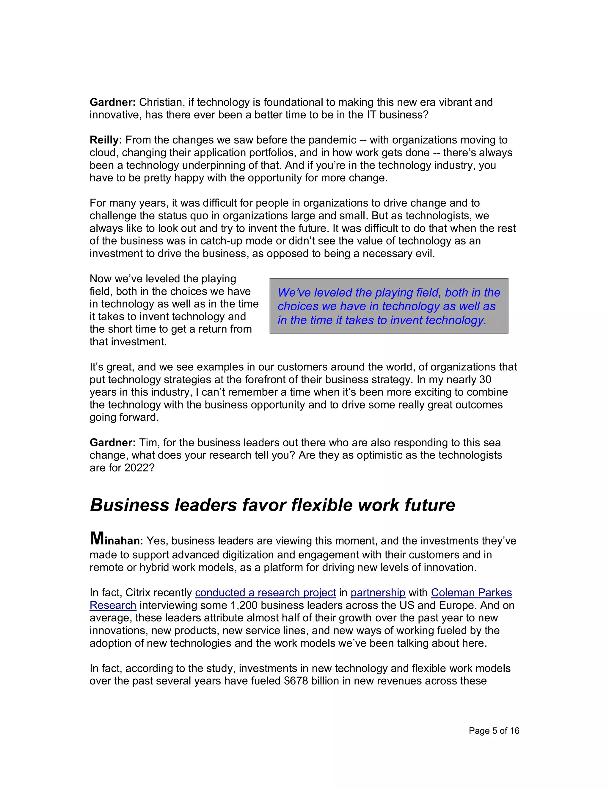 Page 5 of 16
Gardner: Christian, if technology is foundational to making this new era vibrant and
innovative, has there ever been a better time to be in the IT business?
Reilly: From the changes we saw before the pandemic -- with organizations moving to
cloud, changing their application portfolios, and in how work gets done -- there’s always
been a technology underpinning of that. And if you’re in the technology industry, you
have to be pretty happy with the opportunity for more change.
For many years, it was difficult for people in organizations to drive change and to
challenge the status quo in organizations large and small. But as technologists, we
always like to look out and try to invent the future. It was difficult to do that when the rest
of the business was in catch-up mode or didn’t see the value of technology as an
investment to drive the business, as opposed to being a necessary evil.
Now we’ve leveled the playing
field, both in the choices we have
in technology as well as in the time
it takes to invent technology and
the short time to get a return from
that investment.
It’s great, and we see examples in our customers around the world, of organizations that
put technology strategies at the forefront of their business strategy. In my nearly 30
years in this industry, I can’t remember a time when it’s been more exciting to combine
the technology with the business opportunity and to drive some really great outcomes
going forward.
Gardner: Tim, for the business leaders out there who are also responding to this sea
change, what does your research tell you? Are they as optimistic as the technologists
are for 2022?
Business leaders favor flexible work future
Minahan: Yes, business leaders are viewing this moment, and the investments they’ve
made to support advanced digitization and engagement with their customers and in
remote or hybrid work models, as a platform for driving new levels of innovation.
In fact, Citrix recently conducted a research project in partnership with Coleman Parkes
Research interviewing some 1,200 business leaders across the US and Europe. And on
average, these leaders attribute almost half of their growth over the past year to new
innovations, new products, new service lines, and new ways of working fueled by the
adoption of new technologies and the work models we’ve been talking about here.
In fact, according to the study, investments in new technology and flexible work models
over the past several years have fueled $678 billion in new revenues across these
We’ve leveled the playing field, both in the
choices we have in technology as well as
in the time it takes to invent technology.
 