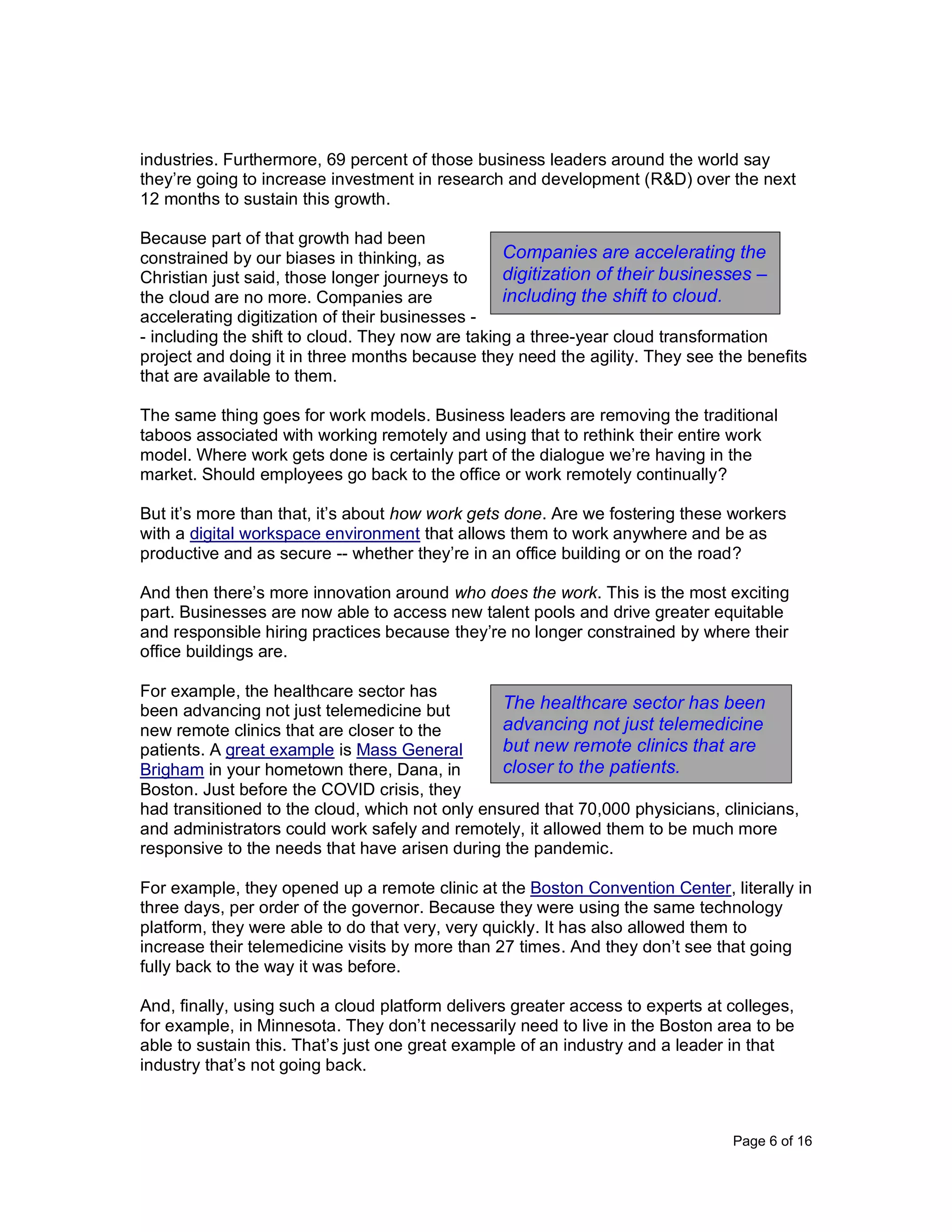 Page 6 of 16
industries. Furthermore, 69 percent of those business leaders around the world say
they’re going to increase investment in research and development (R&D) over the next
12 months to sustain this growth.
Because part of that growth had been
constrained by our biases in thinking, as
Christian just said, those longer journeys to
the cloud are no more. Companies are
accelerating digitization of their businesses -
- including the shift to cloud. They now are taking a three-year cloud transformation
project and doing it in three months because they need the agility. They see the benefits
that are available to them.
The same thing goes for work models. Business leaders are removing the traditional
taboos associated with working remotely and using that to rethink their entire work
model. Where work gets done is certainly part of the dialogue we’re having in the
market. Should employees go back to the office or work remotely continually?
But it’s more than that, it’s about how work gets done. Are we fostering these workers
with a digital workspace environment that allows them to work anywhere and be as
productive and as secure -- whether they’re in an office building or on the road?
And then there’s more innovation around who does the work. This is the most exciting
part. Businesses are now able to access new talent pools and drive greater equitable
and responsible hiring practices because they’re no longer constrained by where their
office buildings are.
For example, the healthcare sector has
been advancing not just telemedicine but
new remote clinics that are closer to the
patients. A great example is Mass General
Brigham in your hometown there, Dana, in
Boston. Just before the COVID crisis, they
had transitioned to the cloud, which not only ensured that 70,000 physicians, clinicians,
and administrators could work safely and remotely, it allowed them to be much more
responsive to the needs that have arisen during the pandemic.
For example, they opened up a remote clinic at the Boston Convention Center, literally in
three days, per order of the governor. Because they were using the same technology
platform, they were able to do that very, very quickly. It has also allowed them to
increase their telemedicine visits by more than 27 times. And they don’t see that going
fully back to the way it was before.
And, finally, using such a cloud platform delivers greater access to experts at colleges,
for example, in Minnesota. They don’t necessarily need to live in the Boston area to be
able to sustain this. That’s just one great example of an industry and a leader in that
industry that’s not going back.
Companies are accelerating the
digitization of their businesses –
including the shift to cloud.
The healthcare sector has been
advancing not just telemedicine
but new remote clinics that are
closer to the patients.
 