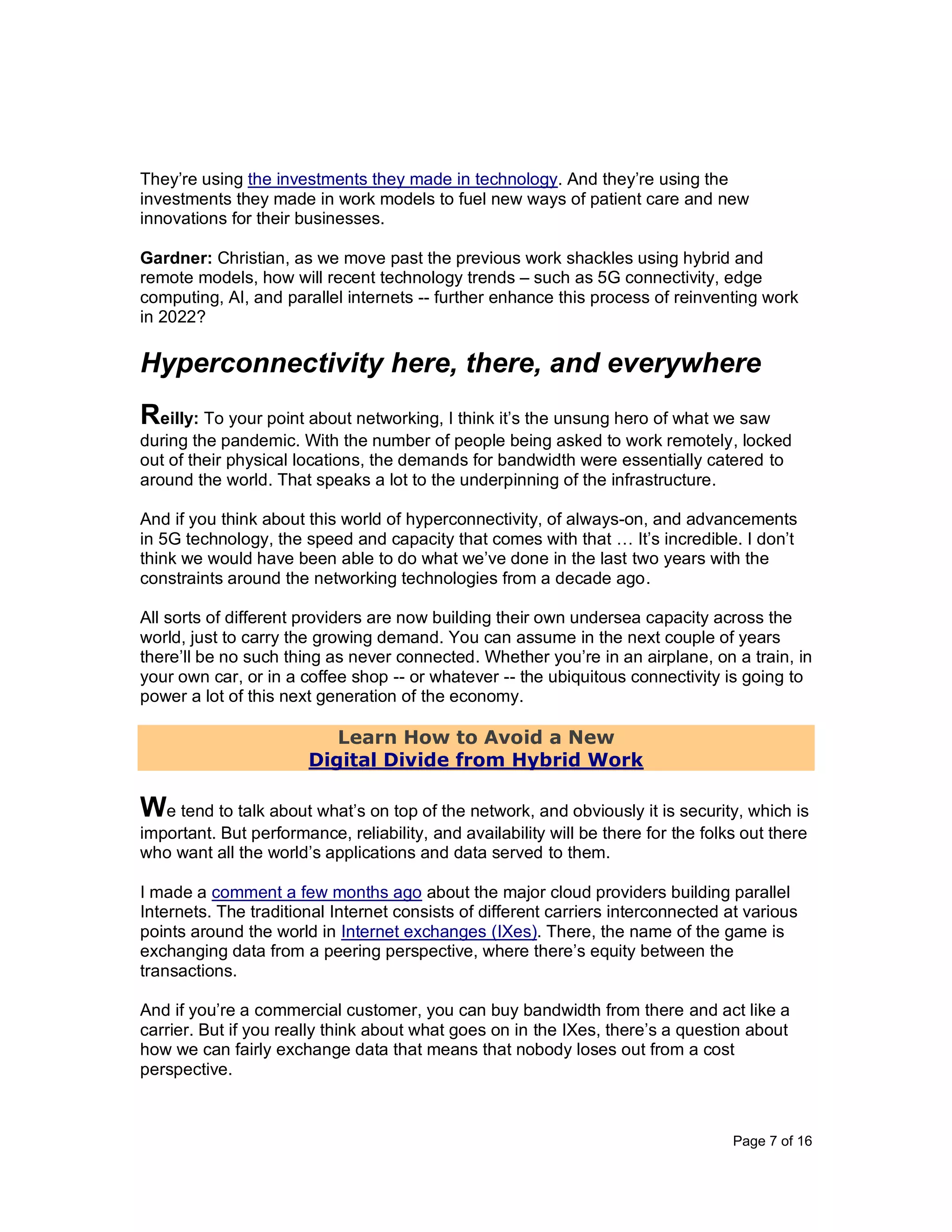 Page 7 of 16
They’re using the investments they made in technology. And they’re using the
investments they made in work models to fuel new ways of patient care and new
innovations for their businesses.
Gardner: Christian, as we move past the previous work shackles using hybrid and
remote models, how will recent technology trends – such as 5G connectivity, edge
computing, AI, and parallel internets -- further enhance this process of reinventing work
in 2022?
Hyperconnectivity here, there, and everywhere
Reilly: To your point about networking, I think it’s the unsung hero of what we saw
during the pandemic. With the number of people being asked to work remotely, locked
out of their physical locations, the demands for bandwidth were essentially catered to
around the world. That speaks a lot to the underpinning of the infrastructure.
And if you think about this world of hyperconnectivity, of always-on, and advancements
in 5G technology, the speed and capacity that comes with that … It’s incredible. I don’t
think we would have been able to do what we’ve done in the last two years with the
constraints around the networking technologies from a decade ago.
All sorts of different providers are now building their own undersea capacity across the
world, just to carry the growing demand. You can assume in the next couple of years
there’ll be no such thing as never connected. Whether you’re in an airplane, on a train, in
your own car, or in a coffee shop -- or whatever -- the ubiquitous connectivity is going to
power a lot of this next generation of the economy.
Learn How to Avoid a New
Digital Divide from Hybrid Work
We tend to talk about what’s on top of the network, and obviously it is security, which is
important. But performance, reliability, and availability will be there for the folks out there
who want all the world’s applications and data served to them.
I made a comment a few months ago about the major cloud providers building parallel
Internets. The traditional Internet consists of different carriers interconnected at various
points around the world in Internet exchanges (IXes). There, the name of the game is
exchanging data from a peering perspective, where there’s equity between the
transactions.
And if you’re a commercial customer, you can buy bandwidth from there and act like a
carrier. But if you really think about what goes on in the IXes, there’s a question about
how we can fairly exchange data that means that nobody loses out from a cost
perspective.
 