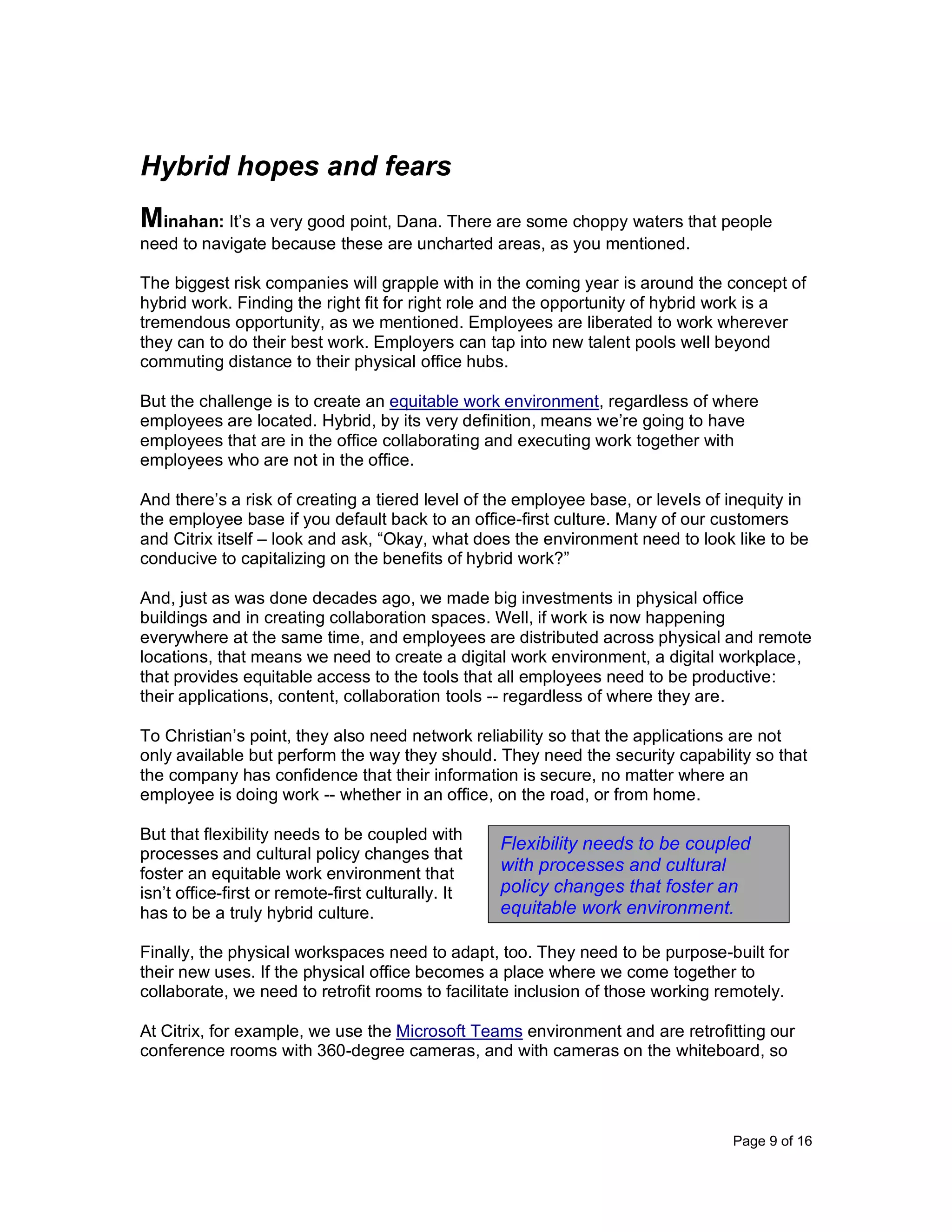 Page 9 of 16
Hybrid hopes and fears
Minahan: It’s a very good point, Dana. There are some choppy waters that people
need to navigate because these are uncharted areas, as you mentioned.
The biggest risk companies will grapple with in the coming year is around the concept of
hybrid work. Finding the right fit for right role and the opportunity of hybrid work is a
tremendous opportunity, as we mentioned. Employees are liberated to work wherever
they can to do their best work. Employers can tap into new talent pools well beyond
commuting distance to their physical office hubs.
But the challenge is to create an equitable work environment, regardless of where
employees are located. Hybrid, by its very definition, means we’re going to have
employees that are in the office collaborating and executing work together with
employees who are not in the office.
And there’s a risk of creating a tiered level of the employee base, or levels of inequity in
the employee base if you default back to an office-first culture. Many of our customers
and Citrix itself – look and ask, “Okay, what does the environment need to look like to be
conducive to capitalizing on the benefits of hybrid work?”
And, just as was done decades ago, we made big investments in physical office
buildings and in creating collaboration spaces. Well, if work is now happening
everywhere at the same time, and employees are distributed across physical and remote
locations, that means we need to create a digital work environment, a digital workplace,
that provides equitable access to the tools that all employees need to be productive:
their applications, content, collaboration tools -- regardless of where they are.
To Christian’s point, they also need network reliability so that the applications are not
only available but perform the way they should. They need the security capability so that
the company has confidence that their information is secure, no matter where an
employee is doing work -- whether in an office, on the road, or from home.
But that flexibility needs to be coupled with
processes and cultural policy changes that
foster an equitable work environment that
isn’t office-first or remote-first culturally. It
has to be a truly hybrid culture.
Finally, the physical workspaces need to adapt, too. They need to be purpose-built for
their new uses. If the physical office becomes a place where we come together to
collaborate, we need to retrofit rooms to facilitate inclusion of those working remotely.
At Citrix, for example, we use the Microsoft Teams environment and are retrofitting our
conference rooms with 360-degree cameras, and with cameras on the whiteboard, so
Flexibility needs to be coupled
with processes and cultural
policy changes that foster an
equitable work environment.
 