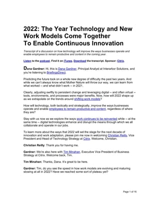 Page 1 of 16
2022: The Year Technology and New
Work Models Come Together
To Enable Continuous Innovation
Transcript of a discussion on how technology will improve the ways businesses operate and
enable employees to remain productive and content in the coming year.
Listen to the podcast. Find it on iTunes. Download the transcript. Sponsor: Citrix.
Dana Gardner: Hi, this is Dana Gardner, Principal Analyst at Interarbor Solutions, and
you’re listening to BriefingsDirect.
Predicting the future took on a whole new degree of difficulty the past two years. And
while we can’t always know what Mother Nature will throw our way, we can learn from
what worked -- and what didn’t work -- in 2021.
Clearly, adjusting swiftly to persistent change and leveraging digital -- and often virtual --
tools, environments, and processes were major benefits. Now, how will 2022 shape up
as we extrapolate on the trends around shifting work models?
How will technology, both tactically and strategically, improve the ways businesses
operate and enable employees to remain productive and content, regardless of where
they are?
Stay with us now as we explore the ways work continues to be reinvented while -- at the
same time -- digital technologies enhance and disrupt the means through which we all
collaborate and operate in our jobs.
To learn more about the ways that 2022 will set the stage for the next decade of
innovation and work adaptation, please join me now in welcoming Christian Reilly, Vice
President and Head of Technology Strategy at Citrix. Welcome, Christian.
Christian Reilly: Thank you for having me.
Gardner: We’re also here with Tim Minahan, Executive Vice President of Business
Strategy at Citrix. Welcome back, Tim.
Tim Minahan: Thanks, Dana. It’s great to be here.
Gardner: Tim, do you see the speed in how work models are evolving and maturing
slowing at all in 2022? Have we reached some sort of plateau yet?
 