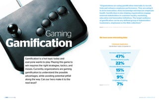 “Organizations are using gamification internally to recruit,
                                                          train and enhance employee performance. They are using it
                                                          to drive innovation, share knowledge and improve employee
                                                          health. Gamification is also helping organizations engage
                                                          external stakeholders in customer loyalty, marketing,
                                                          education and innovation initiatives. The target audience
                                                          of gamification can be any defined group of stakeholders
                                                          (customers, employees or the Web collective).”

                                                          Source: Brian Burke, Gartner | Gamification Primer: Life Becomes a Game




                            Gaming
     Gamification
                                                          We have some interesting data:


                                                                                 1. Business Application
                                                                              Gamification helps companies to:



                                                                                Increase User Engagement


        Gamification is a hot topic today and
                                                                                            47%
                                                                                  Increase Brand Loyalty
        everyone wants to play. Playing this game to
        win requires the right strategies, tactics, and
                                                                                            22%
                                                                                Increase Brand Awareness
        moves. Currently, organizations are gaming
        gamification to understand the possible
                                                                                             15%
                                                                                             Motivation
        advantages, while avoiding potential pitfall
        along the way. Can our hero make it to the
                                                                                               9%
                                                                                      Employee Training
        next level?
                                                          Source: M2 Research                  7%

22                                                                                                                                  September 2012 | GAMIFICATION 23
 