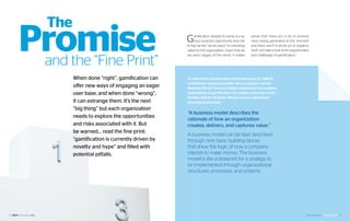 The
     Promise
      and the “Fine Print”
                                                   G    amification, despite its name, is a se-
                                                        rious business opportunity and risk.
                                                   It may be the “secret sauce” to unlocking
                                                   value for the organization. Given that we
                                                   are early stages of this trend, it makes
                                                                                                  sense that there are a lot of positive
                                                                                                  news being generated at this moment
                                                                                                  and there aren’t a whole lot of negative
                                                                                                  stuff. Let’s take a look at the opportunities
                                                                                                  and challenges of gamification.




            When done “right”, gamification can    To help clarify Gamification and to best apply it, CIBBVA
                                                   is thinking in business models. We are going to use the
            offer new ways of engaging an eager    Business Model Canvas to better understand the business
            user base; and when done “wrong”,      implications of gamification. For readers who may not be
                                                   familiar with the Business Model Canvas, a brief back-
            it can estrange them. It’s the next    grounder is provided.
            “big thing” but each organization
                                                   “A business model describes the
            needs to explore the opportunities
                                                   rationale of how an organization
            and risks associated with it. But      creates, delivers, and captures value.”
            be warned… read the fine print:
                                                   A business model can be best described
            “gamification is currently driven by   through nine basic building blocks
            novelty and hype” and filled with      that show the logic of how a company
            potential pitfalls.                    intends to make money. The business
                                                   model is like a blueprint for a strategy to
                                                   be implemented through organizational
                                                   structures, processes, and systems.




26                                                                                                                                          September 2012 | GAMIFICATION 27
 