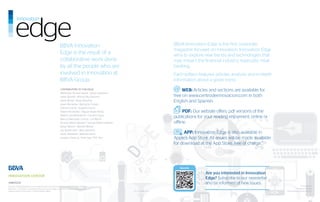 BBVA Innovation                                                     BBVA Innovation Edge is the first corporate
                                                                                                                                magazine focused on innovation. Innovation Edge
                                                            Edge is the result of a                                             aims to explore new trends and technologies that
                                                            collaborative work done                                             may impact the financial industry, especially retail
                                                            by all the people who are                                           banking.
                                                            involved in innovation at                                           Each edition features articles, analysis and in-depth
                                                            BBVA Group.                                                         information about a given trend.
                                                            CONTRIBUTORS TO THIS ISSUE:
                                                                                                                                     WEB: Articles and sections are available for
                                                            María Pilar Álvarez García l Javier Anguiano
                                                            Javier Benedí l Alfonso Bey Navarro                                 free on www.centrodeinnovacion.com in both
                                                            Jaime Bisbal l Reyes Bolumar                                        English and Spanish.
                                                            Javier Borderías l Bernardo Crespo
                                                            Antonio García l Eugenio García
                                                            Rafael Hernández l Miguel Ángel Iñesta                                    PDF: Our website offers .pdf versions of the
                                                            Beatriz Lara Bartolomé l Carmen López
                                                            Marcos Marrodán Ciorcia l Luz Martín
                                                                                                                                publications for your reading enjoyment, online or
                                                            Ricardo Martín Manjón l Samuel Martín Valentín                      offline.
                                                            Álvaro Morón l Manolo Moure
                                                            Jay Reinemann l Alicia Sánchez
                                                            Javier Sebastián l Marcelo Soria                                         APP: Innovation Edge is also available in
                                                            Gustavo Vinacua l Shan Ggu “Phil” Yim                               Apple’s App Store. All issues will be made available
                                                                                                                                for download at the App Store, free of charge.”




                                                                                                                                   More info

                                                                                                                                                 Are you interested in Innovation
                                                                                                                                                 Edge? Subscribe to our newsletter
©BBVA2012                                                                                                                                        and be informed of new issues.
No part of this publication can be reproduced or communicate in any form or by any platform                                                                                                           Produced by
electronic o mechanic, including photocopying, recording o any other system of storage and                                                                                                       Prodigioso Volcán
retrieval, without permission of the publisher, BBVA.                                                        DL AS 2.498-2012                                                           (www.prodigiosovolcan.com)
 