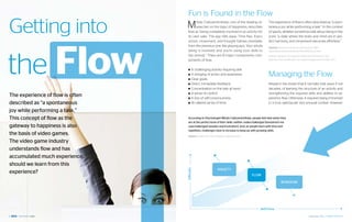 Fun is Found in the Flow

Getting into                      M     ihaly Csikszentmihalyi, one of the leading re-
                                        searcher on the topic of happiness, describes
                                   flow as “being completely involved in an activity for
                                   its own sake. The ego falls away. Time flies. Every
                                                                                                    The experience of flow is often described as “a spon-
                                                                                                    taneous joy while performing a task.” In the context
                                                                                                    of sports, athletes sometimes talk about being in the
                                                                                                    zone; “a state where the body and mind are in per-




the Flow
                                   action, movement, and thought follows inevitably                 fect harmony, and movement becomes effortless.”
                                   from the previous one, like playing jazz. Your whole             Sources: Wired |has shown Go with the flow, 1996
                                   being is involved, and you’re using your skills to               http://www.wired.com/wired/archive/4.09/czik_pr.html
                                   the utmost.” There are 8 major components com-                   Gartner | Maverick Investigación: Motivation, Momentum and
                                   ponents of flow:                                                 Meaning: How Gamification Can Inspire Engagement. October 2011.



                                   ■■ A challenging activity requiring skill.
                                   ■■ A merging of action and awareness.
                                   ■■ Clear goals.
                                                                                                    Managing the Flow
                                   ■■ Direct, immediate feedback.                                   Research has shown that it normally took years, if not
                                   ■■ Concentration on the task at hand.                            decades, of learning the structure of an activity and
                                   ■■ A sense of control.                                           strengthening the required skills and abilities to ex-
The experience of flow is often    ■■ A loss of self-consciousness.                                 perience flow. Otherwise, it required being immersed
described as “a spontaneous        ■■ An altered sense of time.                                     in a truly spectacular and unusual context. However

joy while performing a task.”
This concept of flow as the        According to Psychologist Mihaly Csikszentmihalyi, people feel best when they
                                   are at the perfect level of their skills: neither underchallenged (boredrom) nor
gateway to happiness is also       overchallenged (anxiety and frustration). And, as people learn with time and
                                   repetition, challenges have to increase to keep up with growing skills.
the basis of video games.          Source: Google Tech Talk I Sebastian Deterding, 2011.

The video game industry
understands flow and has
accumulated much experience,
should we learn from this
                                                                ANXIETY




                                  Difficulty
experience?                                                                                FLOW

                                                                                                                BOREDOM




                                                                                              Skill/Time

8                                                                                                                                           September 2012 | GAMIFICATION 9
 