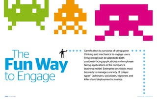 The
             Gamification is a process of using game
             thinking and mechanics to engage users.




 Fun Way
             This concept can be applied to both
             customer facing applications and employee
             facing applications in the company’s
             business model. Enterprise architects must



 to Engage
             be ready to manage a variety of “player
             types” (achievers, socializers, explorers and
             killers) and deployment scenarios.




12                                                           September 2012 | GAMIFICATION 13
 