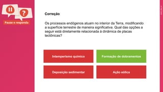 2025_EM_V1
Pause e responda Os processos endógenos atuam no interior da Terra, modificando
a superfície terrestre de maneira significativa. Qual das opções a
seguir está diretamente relacionada à dinâmica de placas
tectônicas?
Intemperismo químico Formação de dobramentos
Deposição sedimentar Ação eólica
Correção
 
