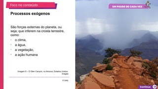 2025_EM_V1
São forças externas do planeta, ou
seja; que inferem na crosta terrestre,
como:
• o clima,
• a água,
• a vegetação,
• a ação humana
Processos exógenos
Imagem 6 – O Glen Canyon, no Arizona, Estados Unidos.
Images
© Getty
Foco no conteúdo
 