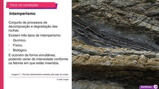 2025_EM_V1
Conjunto de processos de
decomposição e degradação das
rochas.
Existem três tipos de intemperismo:
• Químico.
• Físico,
• Biológico.
E ocorrem de forma simultânea,
podendo variar de intensidade conforme
os fatores em que estão inseridos.
Intemperismo
Imagem 7 – Rochas sedimentares erodidas pela ação de ondas.
© Getty Images
Foco no conteúdo
 