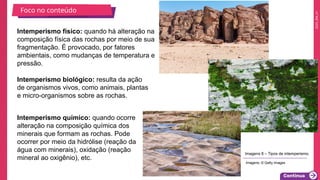 2025_EM_V1
Intemperismo químico: quando ocorre
alteração na composição química dos
minerais que formam as rochas. Pode
ocorrer por meio da hidrólise (reação da
água com minerais), oxidação (reação
mineral ao oxigênio), etc.
Intemperismo físico: quando há alteração na
composição física das rochas por meio de sua
fragmentação. É provocado, por fatores
ambientais, como mudanças de temperatura e
pressão.
Intemperismo biológico: resulta da ação
de organismos vivos, como animais, plantas
e micro-organismos sobre as rochas.
Foco no conteúdo
Imagens 8 – Tipos de intemperismo.
Imagens: © Getty Images
 