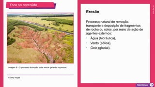 2025_EM_V1
Processo natural de remoção,
transporte e deposição de fragmentos
de rocha ou solos, por meio da ação de
agentes externos:
• Água (hidráulica),
• Vento (eólica),
• Gelo (glacial).
Erosão
Imagem 9 – O processo de erosão pode evoluir gerando voçorocas.
© Getty Images
Foco no conteúdo
 