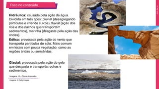 2025_EM_V1
Hidráulica: causada pela ação da água.
Dividida em três tipos: pluvial (desagregando
partículas e criando sulcos), fluvial (ação dos
rios e dos riachos que transportam
sedimentos), marinha (desgaste pela ação das
ondas).
Eólica: provocada pela ação do vento que
transporta partículas de solo. Mais comum
em locais com pouca vegetação, como as
regiões áridas ou semiáridas.
Glacial: provocada pela ação do gelo
que desgasta e transporta rochas e
sedimentos.
Foco no conteúdo
Imagens 10 – Tipos de erosão.
Imagens: © Getty Images
 