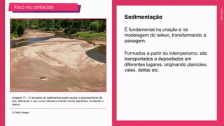 2025_EM_V1
É fundamental na criação e na
modelagem do relevo, transformando a
paisagem.
Sedimentação
Imagem 11 – O excesso de sedimentos pode causar o assoreamento de
rios, alterando o seu curso natural e criando novos depósitos, mudando o
relevo.
© Getty Images
Foco no conteúdo
Formados a partir do intemperismo, são
transportados e depositados em
diferentes lugares, originando planícies,
vales, deltas etc.
 