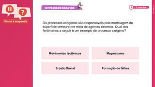 2025_EM_V1
Pause e responda
Os processos exógenos são responsáveis pela modelagem da
superfície terrestre por meio de agentes externos. Qual dos
fenômenos a seguir é um exemplo de processo exógeno?
Movimentos tectônicos Magmatismo
Erosão fluvial Formação de falhas
2 minutos
 