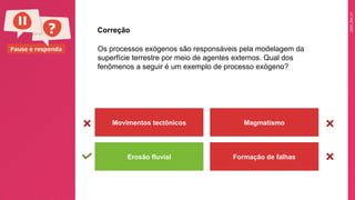 2025_EM_V1
Pause e responda Os processos exógenos são responsáveis pela modelagem da
superfície terrestre por meio de agentes externos. Qual dos
fenômenos a seguir é um exemplo de processo exógeno?
Movimentos tectônicos Magmatismo
Erosão fluvial Formação de falhas
Correção
 