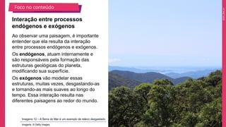 2025_EM_V1
Foco no conteúdo
Imagens 12 – A Serra do Mar é um exemplo de relevo desgastado.
Imagens: © Getty Images
Ao observar uma paisagem, é importante
entender que ela resulta da interação
entre processos endógenos e exógenos.
Os endógenos, atuam internamente e
são responsáveis pela formação das
estruturas geológicas do planeta,
modificando sua superfície.
Os exógenos vão modelar essas
estruturas, muitas vezes, desgastando-as
e tornando-as mais suaves ao longo do
tempo. Essa interação resulta nas
diferentes paisagens ao redor do mundo.
Interação entre processos
endógenos e exógenos
 