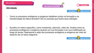 2025_EM_V1
1. Como os processos endógenos e exógenos trabalham juntos na formação e na
transformação do relevo terrestre? Dê um exemplo que ilustre essa interação.
2. Escolha um relevo específico, como montanhas, planícies, vales etc. Analise como os
processos endógenos e exógenos atuaram em sua formação e em sua modificação ao
longo do tempo. Represente a ação dos processos endógenos e exógenos por meio do
desenho de um bloco diagrama.
Atividade
Na prática
5 minutos
Veja no livro!
Atividade 1
Veja no livro!
Atividade 2
 