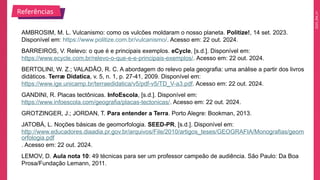 2025_EM_V1
AMBROSIM, M. L. Vulcanismo: como os vulcões moldaram o nosso planeta. Politize!, 14 set. 2023.
Disponível em: https://www.politize.com.br/vulcanismo/. Acesso em: 22 out. 2024.
BARREIROS, V. Relevo: o que é e principais exemplos. eCycle, [s.d.]. Disponível em:
https://www.ecycle.com.br/relevo-o-que-e-e-principais-exemplos/. Acesso em: 22 out. 2024.
BERTOLINI, W. Z.; VALADÃO, R. C. A abordagem do relevo pela geografia: uma análise a partir dos livros
didáticos. Terræ Didatica, v. 5, n. 1, p. 27-41, 2009. Disponível em:
https://www.ige.unicamp.br/terraedidatica/v5/pdf-v5/TD_V-a3.pdf. Acesso em: 22 out. 2024.
GANDINI, R. Placas tectônicas. InfoEscola, [s.d.]. Disponível em:
https://www.infoescola.com/geografia/placas-tectonicas/. Acesso em: 22 out. 2024.
GROTZINGER, J.; JORDAN, T. Para entender a Terra. Porto Alegre: Bookman, 2013.
JATOBÁ, L. Noções básicas de geomorfologia. SEED-PR, [s.d.]. Disponível em:
http://www.educadores.diaadia.pr.gov.br/arquivos/File/2010/artigos_teses/GEOGRAFIA/Monografias/geom
orfologia.pdf
. Acesso em: 22 out. 2024.
LEMOV, D. Aula nota 10: 49 técnicas para ser um professor campeão de audiência. São Paulo: Da Boa
Prosa/Fundação Lemann, 2011.
Referências
 
