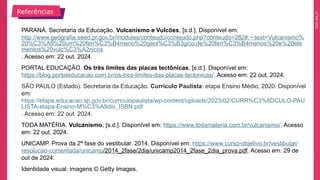 2025_EM_V1
PARANÁ. Secretaria da Educação. Vulcanismo e Vulcões, [s.d.]. Disponível em:
http://www.geografia.seed.pr.gov.br/modules/conteudo/conteudo.php?conteudo=282#:~:text=Vulcanismo%
20%C3%A9%20um%20fen%C3%B4meno%20geol%C3%B3gico,de%20fen%C3%B4menos%20e%20ele
mentos%20vulc%C3%A2nicos
. Acesso em: 22 out. 2024.
PORTAL EDUCAÇÃO. Os três limites das placas tectônicas, [s.d.]. Disponível em:
https://blog.portaleducacao.com.br/os-tres-limites-das-placas-tectonicas/. Acesso em: 22 out. 2024.
SÃO PAULO (Estado). Secretaria da Educação. Currículo Paulista: etapa Ensino Médio, 2020. Disponível
em:
https://efape.educacao.sp.gov.br/curriculopaulista/wp-content/uploads/2023/02/CURR%C3%8DCULO-PAU
LISTA-etapa-Ensino-M%C3%A9dio_ISBN.pdf
. Acesso em: 22 out. 2024.
TODA MATÉRIA. Vulcanismo, [s.d.]. Disponível em: https://www.todamateria.com.br/vulcanismo/. Acesso
em: 22 out. 2024.
UNICAMP. Prova da 2ª fase do vestibular. 2014. Disponível em: https://www.curso-objetivo.br/vestibular/
resolucao-comentada/unicamp/2014_2fase/2dia/unicamp2014_2fase_2dia_prova.pdf. Acesso em: 29 de
out de 2024.
Identidade visual: imagens © Getty Images.
Referências
 