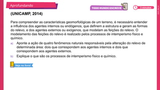 2025_EM_V1
Para compreender as características geomorfológicas de um terreno, é necessário entender
a influência dos agentes internos ou endógenos, que definem a estrutura e geram as formas
do relevo, e dos agentes externos ou exógenos, que modelam as feições do relevo. O
modelamento das feições do relevo é realizado pelos processos de intemperismo físico e
químico.
a) Aponte a ação de quatro fenômenos naturais responsáveis pela alteração do relevo de
determinada área: dois que correspondem aos agentes internos e dois que
correspondem aos agentes externos.
b) Explique o que são os processos de intemperismo físico e químico.
(UNICAMP, 2014)
Aprofundando
3 minutos
Veja no livro!
 