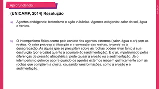 2025_EM_V1
a) Agentes endógenos: tectonismo e ação vulcânica. Agentes exógenos: calor do sol, água
e ventos.
b) O intemperismo físico ocorre pelo contato dos agentes externos (calor, água e ar) com as
rochas. O calor provoca a dilatação e a contração das rochas, levando-as à
desagregação. As águas que se precipitam sobre as rochas podem levar tanto à sua
destruição (por erosão) quanto à acumulação (sedimentação). E o ar, impulsionado pelas
diferenças de pressão atmosférica, pode causar a erosão ou a sedimentação. Já o
intemperismo químico ocorre quando os agentes externos reagem quimicamente com as
rochas que compõem a crosta, causando transformações, como a erosão e a
sedimentação.
(UNICAMP, 2014) Resolução
Aprofundando
 