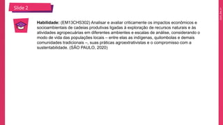 2025_EM_V1
Slide 2
Habilidade: (EM13CHS302) Analisar e avaliar criticamente os impactos econômicos e
socioambientais de cadeias produtivas ligadas à exploração de recursos naturais e às
atividades agropecuárias em diferentes ambientes e escalas de análise, considerando o
modo de vida das populações locais – entre elas as indígenas, quilombolas e demais
comunidades tradicionais –, suas práticas agroextrativistas e o compromisso com a
sustentabilidade. (SÃO PAULO, 2020)
 