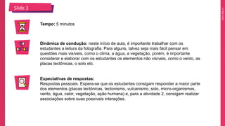 2025_EM_V1
Slide 3
Tempo: 5 minutos
Dinâmica de condução: neste início de aula, é importante trabalhar com os
estudantes a leitura da fotografia. Para alguns, talvez seja mais fácil pensar em
questões mais visíveis, como o clima, a água, a vegetação, porém, é importante
considerar e elaborar com os estudantes os elementos não visíveis, como o vento, as
placas tectônicas, o solo etc.
Expectativas de respostas:
Respostas pessoais. Espera-se que os estudantes consigam responder a maior parte
dos elementos (placas tectônicas, tectonismo, vulcanismo, solo, micro-organismos,
vento, água, calor, vegetação, ação humana) e, para a atividade 2, consigam realizar
associações sobre suas possíveis interações.
 