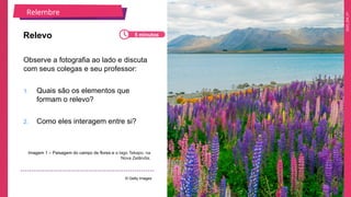 2025_EM_V1
Observe a fotografia ao lado e discuta
com seus colegas e seu professor:
1. Quais são os elementos que
formam o relevo?
2. Como eles interagem entre si?
Relevo
Imagem 1 – Paisagem do campo de flores e o lago Tekapo, na
Nova Zelândia.
© Getty Images
Relembre
5 minutos
 