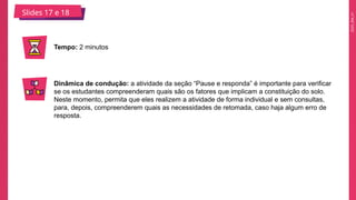 2025_EM_V1
Slides 17 e 18
Tempo: 2 minutos
Dinâmica de condução: a atividade da seção “Pause e responda” é importante para verificar
se os estudantes compreenderam quais são os fatores que implicam a constituição do solo.
Neste momento, permita que eles realizem a atividade de forma individual e sem consultas,
para, depois, compreenderem quais as necessidades de retomada, caso haja algum erro de
resposta.
 