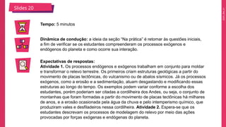 2025_EM_V1
Slides 20
Tempo: 5 minutos
Dinâmica de condução: a ideia da seção “Na prática” é retomar às questões iniciais,
a fim de verificar se os estudantes compreenderam os processos exógenos e
endógenos do planeta e como ocorre sua interação.
Expectativas de respostas:
Atividade 1. Os processos endógenos e exógenos trabalham em conjunto para moldar
e transformar o relevo terrestre. Os primeiros criam estruturas geológicas a partir do
movimento de placas tectônicas, do vulcanismo ou de abalos sísmicos. Já os processos
exógenos, como a erosão e a sedimentação, atuam desgastando e modificando essas
estruturas ao longo do tempo. Os exemplos podem variar conforme a escolha dos
estudantes, porém poderiam ser citadas a cordilheira dos Andes, ou seja, o conjunto de
montanhas que foram formadas a partir do movimento de placas tectônicas há milhares
de anos, e a erosão ocasionada pela água da chuva e pelo intemperismo químico, que
produziram vales e desfiladeiros nessa cordilheira. Atividade 2. Espera-se que os
estudantes descrevam os processos de modelagem do relevo por meio das ações
provocadas por forças exógenas e endógenas do planeta.
 