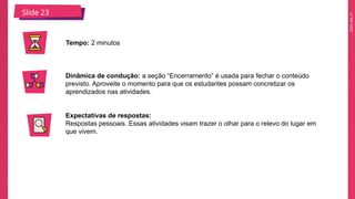2025_EM_V1
Slide 23
Tempo: 2 minutos
Dinâmica de condução: a seção “Encerramento” é usada para fechar o conteúdo
previsto. Aproveite o momento para que os estudantes possam concretizar os
aprendizados nas atividades.
Expectativas de respostas:
Respostas pessoais. Essas atividades visam trazer o olhar para o relevo do lugar em
que vivem.
 