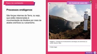 2025_EM_V1
São forças internas da Terra, ou seja,
que estão relacionadas à
movimentação da litosfera por meio de
abalos sísmicos ou vulcanismo.
Imagem 2 – Estação de monitoramento sismológico de terremotos no
vulcão Vesúvio, Itália.
© Getty Images
Processos endógenos
Foco no conteúdo
 
