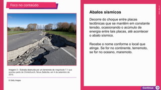 2025_EM_V1
Recebe o nome conforme o local que
atinge. Se for no continente, terremoto,
se for no oceano, maremoto.
Abalos sísmicos
Imagem 3 – Estrada destruída por um terremoto de magnitude 7,1 que
ocorreu perto de Christchurch, Nova Zelândia, em 4 de setembro de
2010.
© Getty Images
Foco no conteúdo
Decorre do choque entre placas
tectônicas que se mantêm em constante
tensão, ocasionando o acúmulo de
energia entre tais placas, até acontecer
o abalo sísmico.
 
