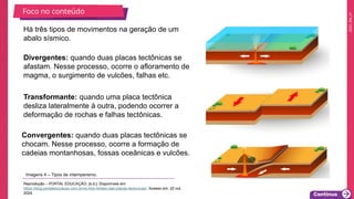 2025_EM_V1
Há três tipos de movimentos na geração de um
abalo sísmico.
Divergentes: quando duas placas tectônicas se
afastam. Nesse processo, ocorre o afloramento de
magma, o surgimento de vulcões, falhas etc.
Convergentes: quando duas placas tectônicas se
chocam. Nesse processo, ocorre a formação de
cadeias montanhosas, fossas oceânicas e vulcões.
Transformante: quando uma placa tectônica
desliza lateralmente à outra, podendo ocorrer a
deformação de rochas e falhas tectônicas.
Foco no conteúdo
Imagens 4 – Tipos de intemperismo.
Reprodução – PORTAL EDUCAÇÃO, [s.d.]. Disponíveis em:
https://blog.portaleducacao.com.br/os-tres-limites-das-placas-tectonicas/. Acesso em: 22 out.
2024.
 