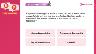 2025_EM_V1
Pause e responda Os processos endógenos atuam no interior da Terra, modificando
a superfície terrestre de maneira significativa. Qual das opções a
seguir está diretamente relacionada à dinâmica de placas
tectônicas?
Intemperismo químico Formação de dobramentos
Deposição sedimentar Ação eólica
2 minutos
 