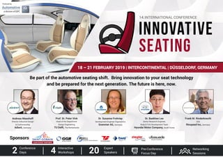 18 – 21 FEBRUARY 2019 | INTERCONTINENTAL | DÜSSELDORF, GERMANY
Be part of the automotive seating shift. Bring innovation to your seat technology
and be prepared for the next generation. The future is here, now.
Produced by
Prof. Dr. Peter Vink
Head of the Department
Design Engineering
TU Delft, The Netherlands
Dr. Susanne Frohriep
Development Engineer Ergonomics
Grammer AG, Germany
Dr. Baekhee Lee
Senior Research Engineer,
Body & Trim Development Team
Hyundai Motor Company, South Korea
Frank M. Rinderknecht
CEO
Rinspeed Inc, Germany
Andreas Maashoff
Director Industrial Design
& Craftsmanship
Adient, Germany
2 Conference
Days 4 Interactive
Workshops 20 Expert
Speakers
Networking
Sessions
Pre-Conference
Focus Day
Sponsors
LEAD EVENT PARTNER
 