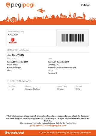 E-Ticket
Kode Booking (PNR)
AFZOOH
DETAIL PERJALANAN
Lion Air (JT 385)
BERANGKAT TIBA
Kamis, 21 Desember 2017 Kamis, 21 Desember 2017
Medan (KNO) Jakarta (CGK)
Kualanamu Airport Soekarno - Hatta International Airport
17:45 20:10
Terminal 1B
DETAIL PENUMPANG
No Titel Nama Jenis Tiket Bagasi
1 Mr. Henrykus Sihaloho Dewasa 20 Kg
Tiket ini dapat dan dibawa untuk ditunjukan kepada petugas pada saat check-in. Sertakan
identitas diri para penumpang pada saat check-in agar petugas dapat melakukan verifikasi
tiket ini.
Jika mengalami kendala, mohon hubungi Call Center Pegipegi di:
(021) 3000 7777 atau cs@pegipegi.com
© 2017 All Rights Reserved | PT Go Online Destinations
 