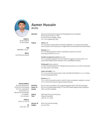 Aamer Hussain
BS (CS)
Telephone
+92-333-1692499
+92-343-1498095
Email
F128119@nu.edu.pk
Website
aamerhussain.base.pk
BusinessAddress
National Universityof
Computer andEmerging
Sciences,Loonaywala
Stop (9 Km from
MotorwayInterchange)
Faisalabad-
Chiniot Road.
Telephone
+92-41-111-128-128
Fax
+92-41-260 7272
Education
Projects
Activities,
Honors &
Awards
Skills &
Tools
Interests &
Hobbies
NationalUniversityof ComputerandEmergingSciences, Faisalabad
BS (Computer Sciences)- 2016
Central GroupofColleges, Lahore
F.Sc – Pre-engineering -2012
vMiner (c#)
This is final year project whichisweb base application,it isa videosearchengine
whichprocessa short video clip,animage andtext andsearched the relevant videos.
Notepad (c++)
This a desktopapplication whichis developed using data structures
techniques (linklist etc.) in c++.
Hospital management system (java Sql)
This is a desktopapplicationfor the hospitalmanagement systems which is an
automatedhospital system develop injava usingMySQL database.
Parking path (app inventor)
A small androidapplication for finding where you park your car whichis basicallya
fun type appfor car parking.
Snake and Ladder (c++)
This is mysemester project, game snake andladder developed inc++ as a startup
for developing applications.
Packman (c++)
This is myfirst semester project in whichI make a smallgame usingbasic concept
of c++ and withverybasics programming techniques.
Winner, Quiz Competition, 101 programming battle 2013, FAST NUFaisalabad.
Runner up, Speed programming, 2nd intra FASTSpeed programming Competition
2014, Fast NU Faisalabad.
OOP, Algorithm, Data Structures
Programming Skills
.NET, C# , C++, JAVA
Web andcloud technology.
Current affair.
 