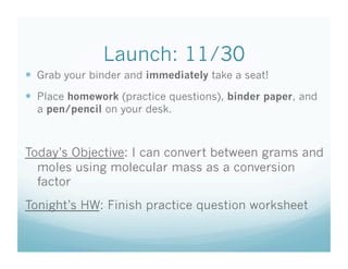 Launch: 11/30
  Grab your binder and immediately take a seat!
  Place homework (practice questions), binder paper, and
  a pen/pencil on your desk.



Today’s Objective: I can convert between grams and
  moles using molecular mass as a conversion
  factor
Tonight’s HW: Finish practice question worksheet
 