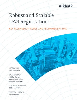 Robust and Scalable
UAS Registration:
KEY TECHNOLOGY ISSUES AND RECOMMENDATIONS
JARED ABLON
CISO of AirMap
STEVE CROCKER
AirMap Advisor
CEO, Shinkuro, Inc.
Chairman of ICANN
BENJAMIN D. MARCUS
CEO of AirMap
GREGORY S. MCNEAL
EVP of AirMap
 