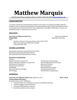 Matthew Marquis3364 Woodland Way • Lafayette, California, 94549 • (925) 786-5608 • mmarquis@ucsc.edu
CAREER OBJECTIVE
To master a broad set of experimental techniques and acquire an in depth knowledge within the
biological sciences with the eventual goal of receiving a professorship. I hope to get deeply involved
in any project I am hired to help with so that I might make meaningful contributions to science as I
develop the skills to conduct my own research.
EDUCATION
University of California Santa Cruz Santa Cruz, California
College Eight September 2012-June
2016
Bachelor of Science, University Honors (Cum laude), 2016
Major: Biochemistry and Molecular Biology
Cumulative GPA: 3.82
AWARDS and HONORS
Doug Drexler Chemistry Scholarship (04/16/2015)
The Phi Beta Kappa National Honor Society
The Golden Key International Honour Society
RELEVENT COURSEWORK
Genetics
Organic Chemistry (2 quarters)
Organic Chemistry Laboratory (2 quarters)
Biochemistry (3 quarters)
Biochemistry Laboratory
Cell Biology
Eukaryotic Molecular Biology
Microbiology
Introduction to Neuroscience
Advanced Molecular Neuroscience
Quantum Chemistry
Thermodynamics
Macromolecular Structure
Undergraduate Research
Bioinformatics Programming
EXPERIENCE
University of California Santa Cruz, Santa Cruz, CA 02/15 - 06/16
Undergraduate laboratory
Research Advisor: Prof. Millhauser
 Prepared buffers for mammalian cell culture and Western blotting.
 Autoclaved pipette tips and solutions.
 Performed FMOC peptide syntheses.
 Quantified peptide/protein samples.
 
