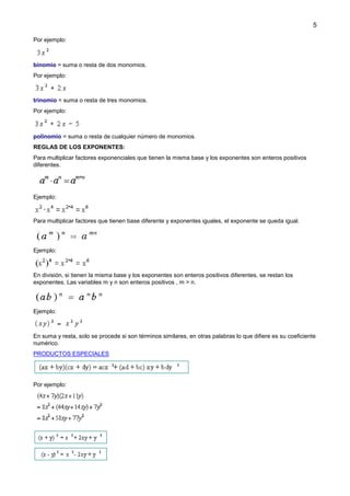 5
Por ejemplo:

binomio = suma o resta de dos monomios.
Por ejemplo:

trinomio = suma o resta de tres monomios.
Por ejemplo:

polinomio = suma o resta de cualquier número de monomios.
REGLAS DE LOS EXPONENTES:
Para multiplicar factores exponenciales que tienen la misma base y los exponentes son enteros positivos
diferentes.

Ejemplo:

Para multiplicar factores que tienen base diferente y exponentes iguales, el exponente se queda igual.

Ejemplo:

En división, si tienen la misma base y los exponentes son enteros positivos diferentes, se restan los
exponentes. Las variables m y n son enteros positivos , m > n.

Ejemplo:

En suma y resta, solo se procede si son términos similares, en otras palabras lo que difiere es su coeficiente
numérico.
PRODUCTOS ESPECIALES

Por ejemplo:

 
